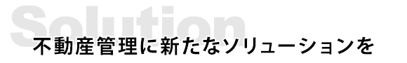 Solution　不動産管理に新たなソリューションを