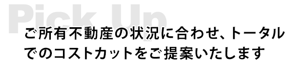 Pick Up　ご所有不動産の状況に合わせ、トータルでのコストカットをご提案いたします